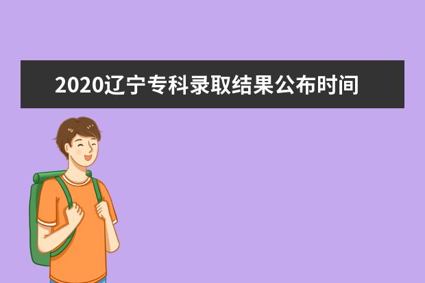 2020辽宁专科录取结果公布时间汇总