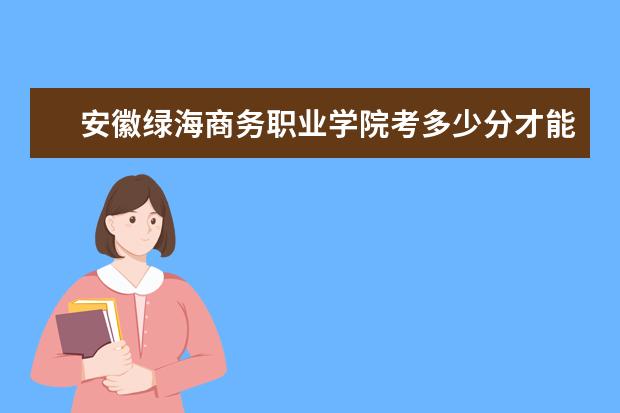 安徽绿海商务职业学院考多少分才能上