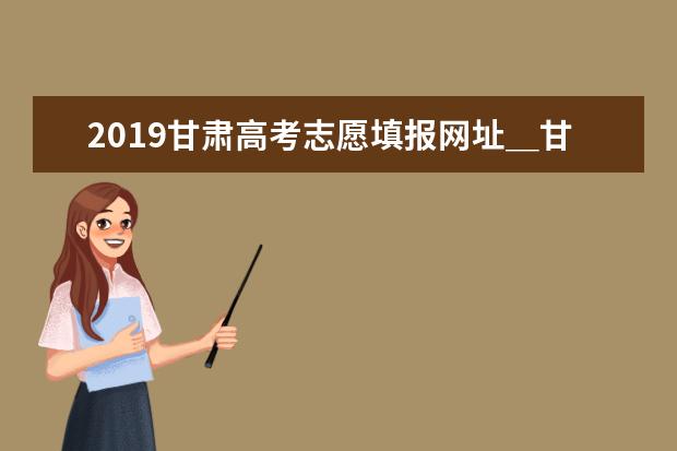 2019甘肃高考志愿填报网址＿甘肃高考志愿填报系统