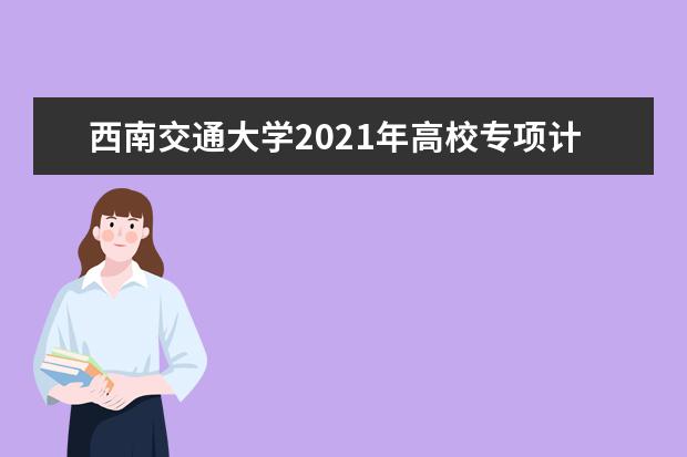 西南交通大学2021年高校专项计划招生简章发布