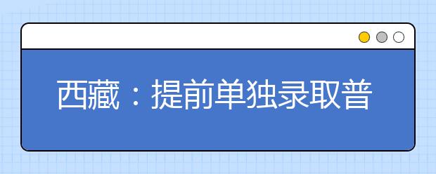 西藏：提前单独录取普通本科批次顺利结束