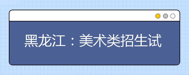 黑龙江：美术类招生试行平行志愿问答(二)