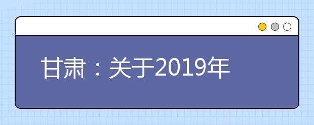 甘肃：关于2019年夏季普通高中学业水平考试报名工作的通知