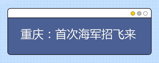 重庆：首次海军招飞来了!点进来，看看都有哪些具体要求