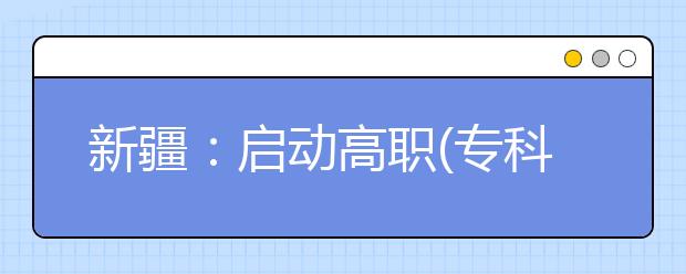 新疆：启动高职(专科)院校单独招生网上报名工作