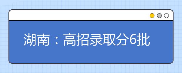 湖南：高招录取分6批进行 时间为7月8日至8月18日