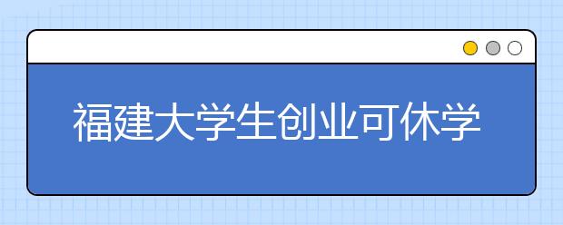 福建大学生创业可休学5年 设省高校创新创业教育专项资金