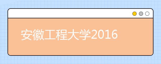 安徽工程大学2016年招生录取工作圆满结束