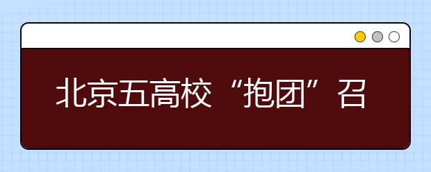 北京五高校“抱团”召开招生咨询会透露新信息