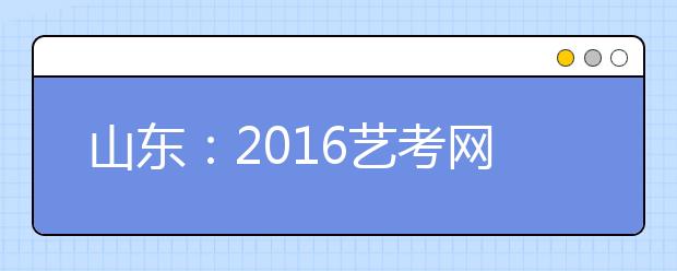 山东：2016艺考网报系统30日起关闭 4所院校变更招考信息