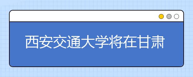 西安交通大学将在甘肃扩招