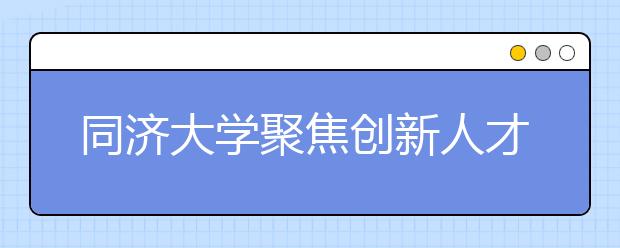 同济大学聚焦创新人才集聚培养 服务上海科创中心建设