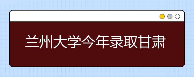 兰州大学今年录取甘肃考生1201名