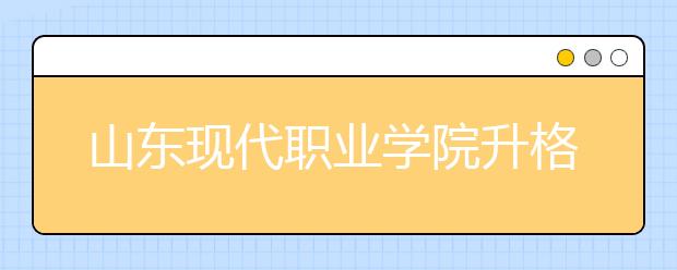 山东现代职业学院升格为本科高校山东现代学院