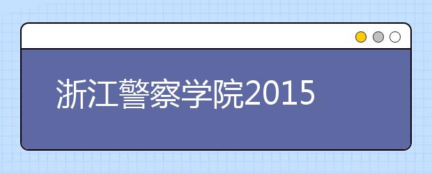 浙江警察学院2015年招生启动 增加治安、侦查等三个专业