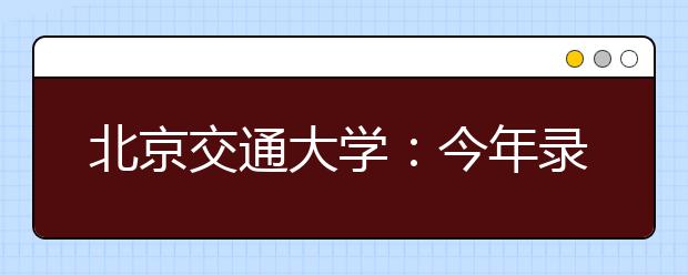 北京交通大学：今年录取7特点