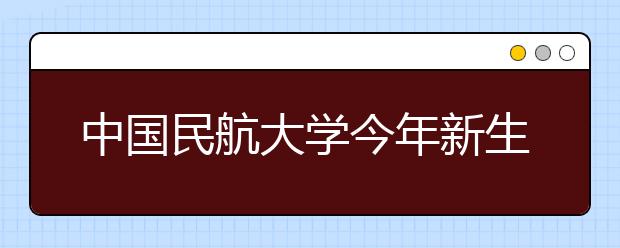 中国民航大学今年新生数量质量均创历史新高