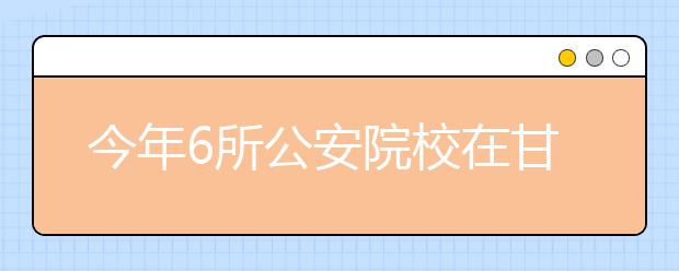 今年6所公安院校在甘肃省招生