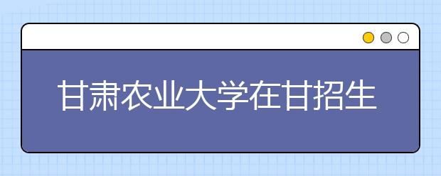 甘肃农业大学在甘招生3458名