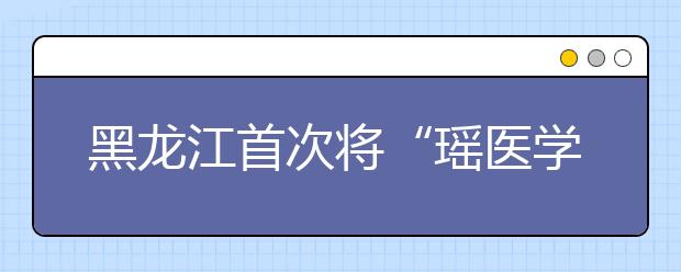 黑龙江首次将“瑶医学”纳入大学教学辅修课程