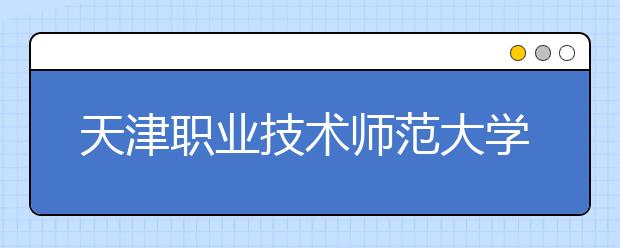 天津职业技术师范大学：构建“三层次、五阶段”工程实训体系