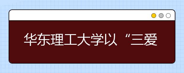 华东理工大学以“三爱”教育深化文化育人内涵 