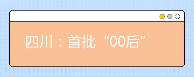 四川：首批“00后”将迎高考 高考锦囊帮你梳理高考政策