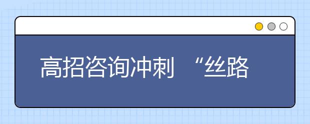 高招咨询冲刺 “丝路”相关专业升温