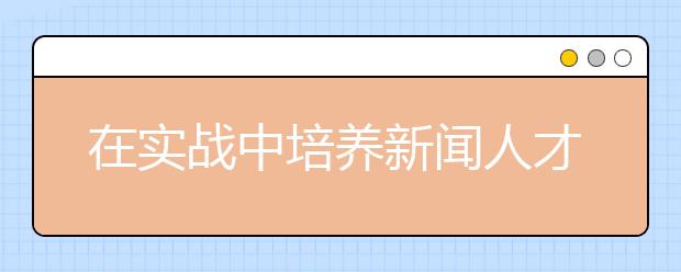 在实战中培养新闻人才