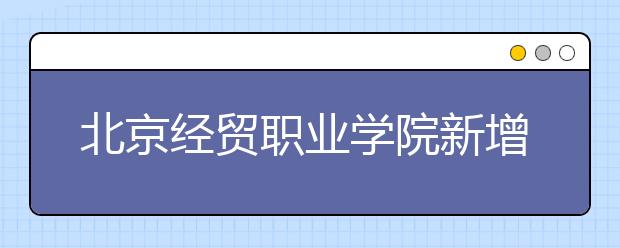 北京经贸职业学院新增两专业