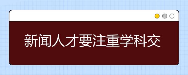 新闻人才要注重学科交叉培养