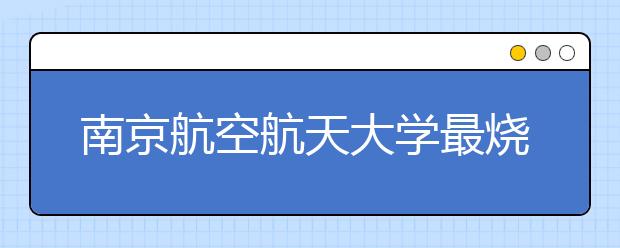 南京航空航天大学最烧钱的专业来了458名新生