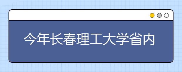 今年长春理工大学省内招1096人