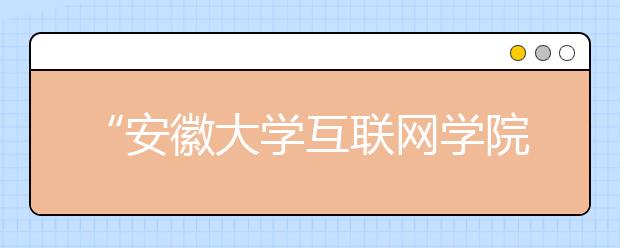 “安徽大学互联网学院”今秋启动招生