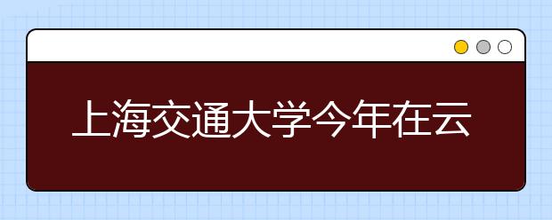 上海交通大学今年在云南招50余人