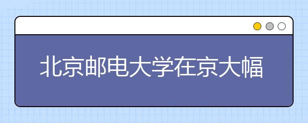 北京邮电大学在京大幅增加热门专业招生计划