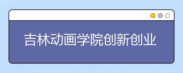 吉林动画学院创新创业中心成立