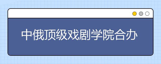 中俄顶级戏剧学院合办表演专业双学位