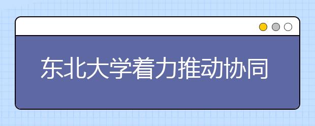 东北大学着力推动协同创新