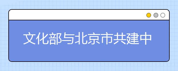 文化部与北京市共建中国戏曲学院