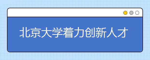 北京大学着力创新人才培养机制