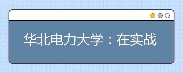 华北电力大学：在实战中锤炼学生工程实践能力