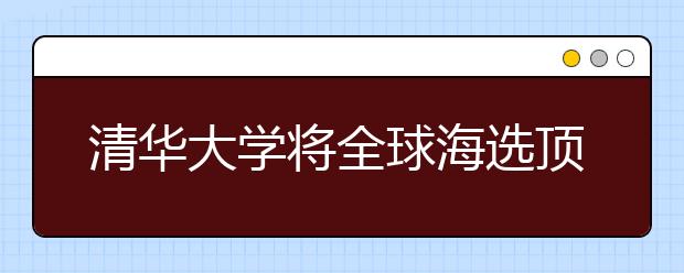 清华大学将全球海选顶尖学生读研 培养世界领导