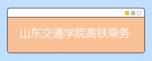 山东交通学院高铁乘务专业今年首次招生