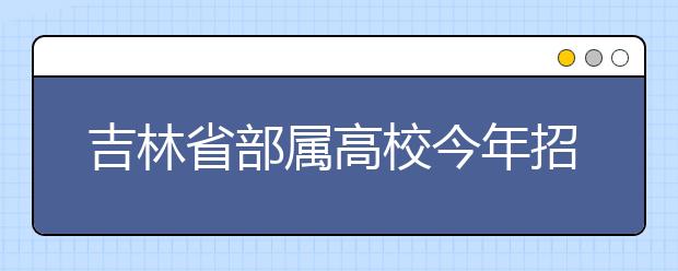 吉林省部属高校今年招生14640人