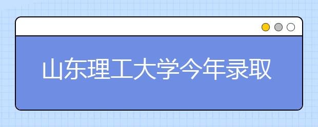 山东理工大学今年录取新生9136人 比去年多录127人 