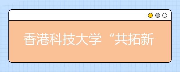 香港科技大学“共拓新知”讲座及本科招生说明会5月7日在哈举行 