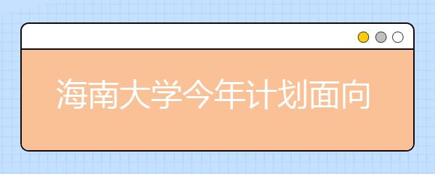 海南大学今年计划面向全国招生8680名 