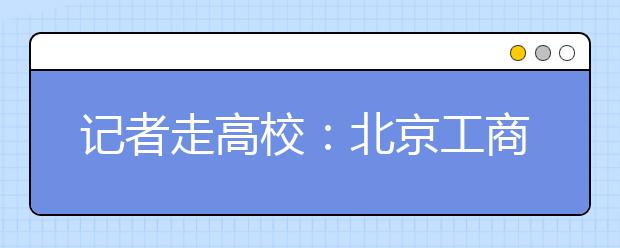 记者走高校：北京工商大学解读及报考指南 