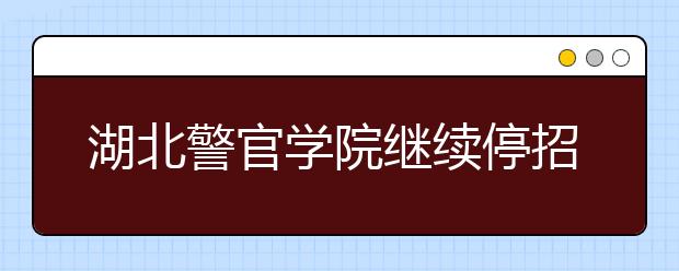 湖北警官学院继续停招公安专业 其他专业拟招1400人 